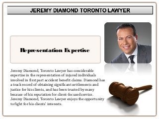 Representation Expertise
Jeremy Diamond, Toronto Lawyer has considerable
expertise in the representation of injured individuals
involved in first part accident benefit claims. Diamond has
a track record of obtaining significant settlements and
justice for his clients, and has been trusted by many
because of his reputation for client-focused service.
Jeremy Diamond, Toronto Lawyer enjoys the opportunity
to fight for his clients’ interests.
 