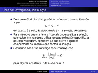 Equações Não-Lineares    Equações Não-Lineares
          Métodos Numéricos para uma Dimensão     Soluções e Sensibilidade
             Sistemas de Equações Não-Lineares    Convergência


Taxa de Convergência, continuação


       Para um método iterativo genérico, deﬁne-se o erro na iteração
       k por
                                ek = xk − x ∗
       em que xk é a solução aproximada e x ∗ a solução verdadeira
       Para métodos que mantêm o intervalo onde se situa a solução
       conhecido, em vez de se utilizar uma aproximação especiﬁca à
       solução verdadeira, considera-se que o erro é igual ao
       comprimento do intervalo que contém a solução
       Sequência dos erros converge com uma taxa r se

                                                 ek +1
                                         lim          r =C
                                        k →∞      ek

       para alguma constante ﬁnita e não-nula C


                                  Carlos Balsa    Métodos Numéricos          11/ 24
 