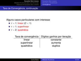 Equações Não-Lineares    Equações Não-Lineares
          Métodos Numéricos para uma Dimensão     Soluções e Sensibilidade
             Sistemas de Equações Não-Lineares    Convergência


Taxa de Convergência, continuação




   Alguns casos particulares com interesse
       r = 1: linear (C < 1)
       r > 1: superlinear
       r = 2: quadrática


           Taxa de convergência                  Dígitos ganhos por iteração
                  linear                                  constante
                superlinear                               aumenta
                quadrática                                 duplica




                                  Carlos Balsa    Métodos Numéricos            12/ 24
 