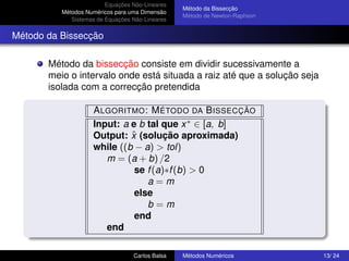 Equações Não-Lineares
                                                 Método da Bissecção
          Métodos Numéricos para uma Dimensão
                                                 Método de Newton-Raphson
             Sistemas de Equações Não-Lineares


Método da Bissecção

       Método da bissecção consiste em dividir sucessivamente a
       meio o intervalo onde está situada a raiz até que a solução seja
       isolada com a correcção pretendida

                    A LGORITMO : M ÉTODO DA B ISSECÇÃO
                    Input: a e b tal que x ∗ ∈ [a, b]
                             ˆ
                    Output: x (solução aproximada)
                    while ((b − a) > tol)
                       m = (a + b) /2
                              se f (a)∗f (b) > 0
                                 a=m
                              else
                                 b=m
                              end
                       end

                                  Carlos Balsa   Métodos Numéricos          13/ 24
 