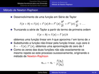 Equações Não-Lineares
                                                 Método da Bissecção
          Métodos Numéricos para uma Dimensão
                                                 Método de Newton-Raphson
             Sistemas de Equações Não-Lineares


Método de Newton-Raphson

       Desenvolvimento de uma função em Série de Taylor
                                               h2          h3
            f (x + h) ≈ f (x) + f (x) h + f (x)    + f (x)    + ...
                                                2!         3!
       Truncando a série de Taylor a partir do termo de primeira ordem
                                 f (x + h) ≈ f (x) + f (x) h
       obtemos uma função linear em h que aproxima f em torno de x
       Substituindo a função não-linear pela função linear, cujo zero é
       h = −f (x) /f (x), obtemos uma aproximação do zero de f
       Como os zeros das duas funções não são exactamente os
       mesmo repete-se este processo sucessivamente, originando o
       método de Newton-Raphson
                                                       f (xk )
                                      xk +1 = xk −
                                                      f (xk )

                                  Carlos Balsa   Métodos Numéricos          16/ 24
 