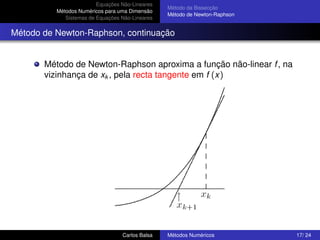 Equações Não-Lineares
                                                 Método da Bissecção
          Métodos Numéricos para uma Dimensão
                                                 Método de Newton-Raphson
             Sistemas de Equações Não-Lineares


Método de Newton-Raphson, continuação


       Método de Newton-Raphson aproxima a função não-linear f , na
       vizinhança de xk , pela recta tangente em f (x)




                                  Carlos Balsa   Métodos Numéricos          17/ 24
 