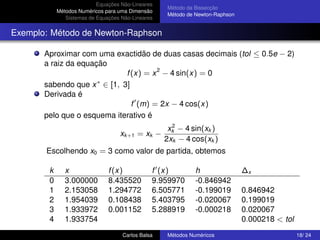 Equações Não-Lineares
                                                   Método da Bissecção
            Métodos Numéricos para uma Dimensão
                                                   Método de Newton-Raphson
               Sistemas de Equações Não-Lineares


Exemplo: Método de Newton-Raphson

       Aproximar com uma exactidão de duas casas decimais (tol ≤ 0.5e − 2)
       a raiz da equação
                             f (x) = x 2 − 4 sin(x) = 0
                      ∗
       sabendo que x ∈ [1, 3]
       Derivada é
                               f (m) = 2x − 4 cos(x)
       pelo que o esquema iterativo é
                                                     2
                                                    xk − 4 sin(xk )
                                   xk +1 = xk −
                                                   2xk − 4 cos(xk )
       Escolhendo x0 = 3 como valor de partida, obtemos

        k      x               f (x)           f (x)         h                ∆x
        0      3.000000        8.435520        9.959970      -0.846942
        1      2.153058        1.294772        6.505771      -0.199019        0.846942
        2      1.954039        0.108438        5.403795      -0.020067        0.199019
        3      1.933972        0.001152        5.288919      -0.000218        0.020067
        4      1.933754                                                       0.000218 < tol
                                    Carlos Balsa   Métodos Numéricos                           18/ 24
 