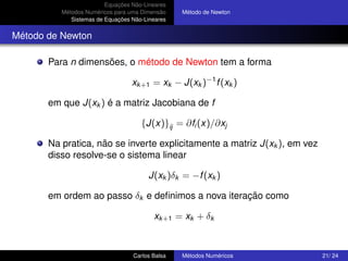 Equações Não-Lineares
          Métodos Numéricos para uma Dimensão    Método de Newton
             Sistemas de Equações Não-Lineares


Método de Newton

       Para n dimensões, o método de Newton tem a forma

                                  xk +1 = xk − J(xk )−1 f (xk )

       em que J(xk ) é a matriz Jacobiana de f

                                     {J(x)}ij = ∂fi (x)/∂xj

       Na pratica, não se inverte explicitamente a matriz J(xk ), em vez
       disso resolve-se o sistema linear

                                        J(xk )δk = −f (xk )

       em ordem ao passo δk e deﬁnimos a nova iteração como

                                         xk +1 = xk + δk



                                  Carlos Balsa   Métodos Numéricos         21/ 24
 