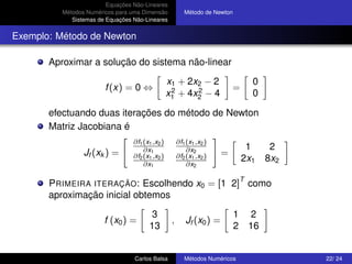 Equações Não-Lineares
          Métodos Numéricos para uma Dimensão             Método de Newton
             Sistemas de Equações Não-Lineares


Exemplo: Método de Newton

       Aproximar a solução do sistema não-linear
                                                  x1 + 2x2 − 2                       0
                        f (x) = 0 ⇔                2     2                  =
                                                  x1 + 4x2 − 4                       0

       efectuando duas iterações do método de Newton
       Matriz Jacobiana é
                                  ∂f1 (x1 ,x2 )        ∂f1 (x1 ,x2 )
                                      ∂x1                  ∂x2                    1        2
                 Jf (xk ) =       ∂f2 (x1 ,x2 )        ∂f2 (x1 ,x2 )    =
                                                                                 2x1      8x2
                                      ∂x1                  ∂x2

                                                                                 T
       P RIMEIRA ITERAÇÃO: Escolhendo x0 = [1 2] como
       aproximação inicial obtemos
                                        3                                    1        2
                        f (x0 ) =                  ,       Jf (x0 ) =
                                        13                                   2       16


                                  Carlos Balsa            Métodos Numéricos                     22/ 24
 
