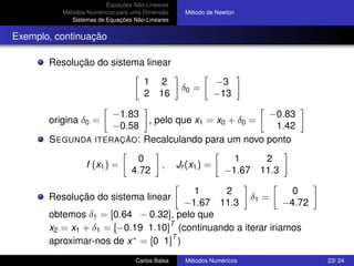 Equações Não-Lineares
          Métodos Numéricos para uma Dimensão      Método de Newton
             Sistemas de Equações Não-Lineares


Exemplo, continuação

       Resolução do sistema linear
                                     1     2                  −3
                                                  δ0 =
                                     2    16                  −13

                    −1.83                            −0.83
       origina δ0 =        , pelo que x1 = x0 + δ0 =
                    −0.58                             1.42
       S EGUNDA ITERAÇÃO: Recalculando para um novo ponto
                                   0                             1      2
                  f (x1 ) =                ,     Jf (x1 ) =
                                 4.72                          −1.67   11.3

                                        1     2                0
       Resolução do sistema linear                  δ1 =
                                      −1.67 11.3             −4.72
       obtemos δ1 = [0.64 − 0.32], pelo que
                                  T
       x2 = x1 + δ1 = [−0.19 1.10] (continuando a iterar iriamos
                                   T
       aproximar-nos de x ∗ = [0 1] )
                                  Carlos Balsa     Métodos Numéricos          23/ 24
 