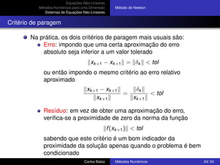 Equações Não-Lineares
           Métodos Numéricos para uma Dimensão       Método de Newton
              Sistemas de Equações Não-Lineares


Critério de paragem

        Na prática, os dois critérios de paragem mais usuais são:
            Erro: impondo que uma certa aproximação do erro
            absoluto seja inferior a um valor tolerado
                                       xk +1 − xk +1 = δk < tol
             ou então impondo o mesmo critério ao erro relativo
             aproximado
                                     xk +1 − xk +1    δk
                                                   =       < tol
                                         xk +1       xk +1

             Resíduo: em vez de obter uma aproximação do erro,
             veriﬁca-se a proximidade de zero da norma da função
                                                  f (xk +1 ) < tol
             sabendo que este critério é um bom indicador da
             proximidade da solução apenas quando o problema é bem
             condicionado
                                   Carlos Balsa      Métodos Numéricos   24/ 24
 