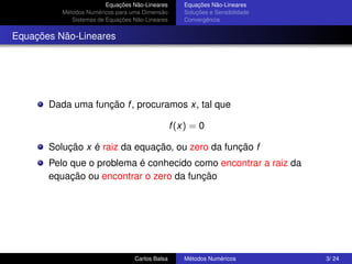 Equações Não-Lineares      Equações Não-Lineares
          Métodos Numéricos para uma Dimensão       Soluções e Sensibilidade
             Sistemas de Equações Não-Lineares      Convergência


Equações Não-Lineares




       Dada uma função f , procuramos x, tal que

                                                 f (x) = 0

       Solução x é raiz da equação, ou zero da função f
       Pelo que o problema é conhecido como encontrar a raiz da
       equação ou encontrar o zero da função




                                  Carlos Balsa      Métodos Numéricos          3/ 24
 