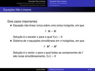 Equações Não-Lineares   Equações Não-Lineares
          Métodos Numéricos para uma Dimensão    Soluções e Sensibilidade
             Sistemas de Equações Não-Lineares   Convergência


Equações Não-Lineares



   Dois casos importantes
       Equação não-linear única sobre uma única incógnita, em que

                                             f : IR → IR

       Solução é o escalar x para o qual f (x) = 0
       Sistema de n equações simultâneas em n incógnitas, em que

                                            f : IRn → IRn

       Solução é o vector x para o qual todas as componentes de f
       são nulas simultâneamente, f (x) = 0




                                  Carlos Balsa   Métodos Numéricos          4/ 24
 
