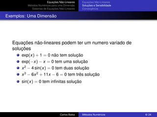 Equações Não-Lineares   Equações Não-Lineares
          Métodos Numéricos para uma Dimensão    Soluções e Sensibilidade
             Sistemas de Equações Não-Lineares   Convergência


Exemplos: Uma Dimensão




  Equações não-lineares podem ter um numero variado de
  soluções
       exp(x) + 1 = 0 não tem solução
       exp(−x) − x = 0 tem uma solução
       x 2 − 4 sin(x) = 0 tem duas solução
       x 3 − 6x 2 + 11x − 6 = 0 tem três solução
       sin(x) = 0 tem inﬁnitas solução




                                  Carlos Balsa   Métodos Numéricos          6/ 24
 