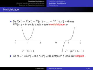 Equações Não-Lineares   Equações Não-Lineares
            Métodos Numéricos para uma Dimensão    Soluções e Sensibilidade
               Sistemas de Equações Não-Lineares   Convergência


Multiplicidade



        Se f (x ∗ ) = f (x ∗ ) = f (x ∗ ) = . . . = f (m−1) (x ∗ ) = 0 mas
        f (m) (x ∗ ) = 0, então a raiz x tem multiplicidade m




        Se m = 1 (f (x ∗ ) = 0 e f (x ∗ ) = 0), então x ∗ é uma raiz simples



                                    Carlos Balsa   Métodos Numéricos           7/ 24
 
