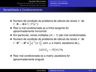 Equações Não-Lineares   Equações Não-Lineares
          Métodos Numéricos para uma Dimensão    Soluções e Sensibilidade
             Sistemas de Equações Não-Lineares   Convergência


Sensibilidade e Condicionamento



       Numero de condição do problema de cálculo da raízes x ∗ de
       f : IR → IR é 1/ |f (x ∗ )|
       Raiz é mal condicionada se a linha tangente for
       aproximadamente horizontal
       Em particular, raízes múltiplas (m > 1) são mal condicionadas
       Numero de condição do problema de cálculo da raízes x ∗ de
       f : IRn → IRn é Jf−1 (x ∗ ) , com Jf a matriz Jacobiana de j,

                                     {Jf (x)}ij = ∂fi (x)/∂xj

       Raiz mal condicionada se a matriz Jacobiana for
       aproximadamente singular



                                  Carlos Balsa   Métodos Numéricos          8/ 24
 