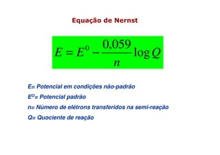 Q
n
EE log
059,00
−=
E= Potencial em condições não-padrão
EO= Potencial padrão
n= Número de elétrons transferidos na semi-reação
Q= Quociente de reação
Equação de Nernst
 