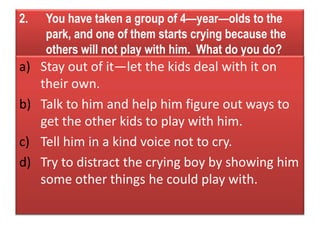 2. You have taken a group of 4—year—olds to the
park, and one of them starts crying because the
others will not play with him. What do you do?
a) Stay out of it—let the kids deal with it on
their own.
b) Talk to him and help him figure out ways to
get the other kids to play with him.
c) Tell him in a kind voice not to cry.
d) Try to distract the crying boy by showing him
some other things he could play with.
 
