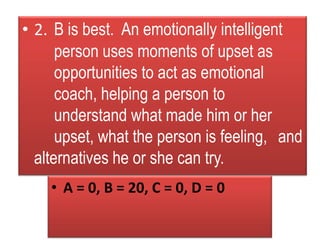 • 2. B is best. An emotionally intelligent
person uses moments of upset as
opportunities to act as emotional
coach, helping a person to
understand what made him or her
upset, what the person is feeling, and
alternatives he or she can try.
• A = 0, B = 20, C = 0, D = 0
 