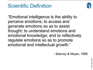 Scientific Definition “Emotional intelligence is the ability to perceive emotions; to access and generate emotions so as to assist thought; to understand emotions and emotional knowledge; and to reflectively regulate emotions so as to promote emotional and intellectual growth.” - Salovey & Mayer, 1999 