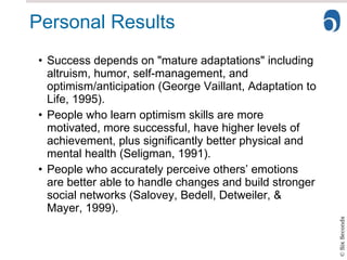 Personal Results Success depends on "mature adaptations" including altruism, humor, self-management, and optimism/anticipation (George Vaillant, Adaptation to Life, 1995). People who learn optimism skills are more motivated, more successful, have higher levels of achievement, plus significantly better physical and mental health (Seligman, 1991). People who accurately perceive others’ emotions are better able to handle changes and build stronger social networks (Salovey, Bedell, Detweiler, & Mayer, 1999). 