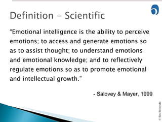 “ Emotional intelligence is the ability to perceive emotions; to access and generate emotions so as to assist thought; to understand emotions and emotional knowledge; and to reflectively regulate emotions so as to promote emotional and intellectual growth.” - Salovey & Mayer, 1999 