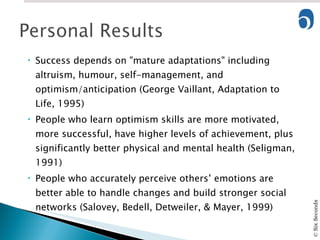 Success depends on "mature adaptations" including altruism, humour, self-management, and optimism/anticipation (George Vaillant, Adaptation to Life, 1995) People who learn optimism skills are more motivated, more successful, have higher levels of achievement, plus significantly better physical and mental health (Seligman, 1991) People who accurately perceive others’ emotions are better able to handle changes and build stronger social networks (Salovey, Bedell, Detweiler, & Mayer, 1999) 