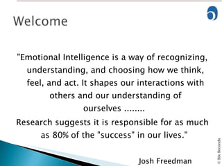 "Emotional Intelligence is a way of recognizing, understanding, and choosing how we think, feel, and act. It shapes our interactions with others and our understanding of ourselves ........  Research suggests it is responsible for as much as 80% of the "success" in our lives."  Josh Freedman  