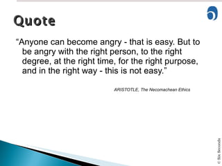 “ Anyone can become angry - that is easy. But to be angry with the right person, to the right degree, at the right time, for the right purpose, and in the right way - this is not easy.” ARISTOTLE, The Necomachean Ethics Quote 