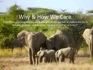 Why & How We Care
“How do we give progressively more opportunity for our kids to explore the world
but with a certain kind of safety net, or a certain set of limits?”
 