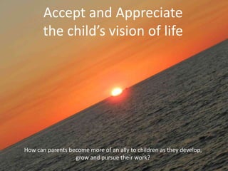 Accept and Appreciate
the child’s vision of life
How can parents become more of an ally to children as they develop,
grow and pursue their work?
 