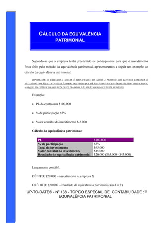 C AVALCANTE   &
                                                                                           ®
                                                                                   A SSOCIADOS




           CÁLCULO DA EQUIVALÊNCIA
                         PATRIMONIAL



      Supondo-se que a empresa tenha preenchido os pré-requisitos para que o investimento
fosse feito pelo método da equivalência patrimonial, apresentaremos a seguir um exemplo do
cálculo da equivalência patrimonial:

      IMPORTANTE: O CÁLCUILO A SEGUIR É SIMPLIFICADO, DE MODO A PERMITIR AOS LEITORES ENTENDER O
MECANISMO DO CÁLUILO. CONTUDO, É IMPORTANTE NOTAR QUE HÁ ALGUNS OUTROS CRITÉRIOS A SEREM CONSIDERADOS,
MAS QUE, EM VIRTUDE DA NATUREZA DESTE TRABALHO, NÃO SERÃO ABORDADOS NESTE MOMENTO.


      Exemplo:

      • PL da controlada $100.000

      • % de participação 65%

      • Valor contábil do investimento $45.000

      Cálculo da equivalência patrimonial:

           PL                                            $100.000
           % de participação                             65%
           Total do investimento                         $65.000
           Valor contábil do investimento                $45.000
           Resultado de equivalência patrimonial         $20.000 ($65.000 - $45.000)



      Lançamento contábil:

      DÉBITO: $20.000 – investimento na empresa X

      CRÉDITO: $20.000 – resultado de equivalência patrimonial (na DRE)

 UP-TO-DATE® - No 138 - TÓPICO ESPECIAL DE CONTABILIDADE :11
                EQUIVALÊNCIA PATRIMONIAL
 