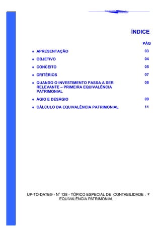 C AVALCANTE   &
                                                               ®
                                                       A SSOCIADOS




                                                                     ÍNDICE

                                                                        PÁG

  ♦ APRESENTAÇÃO                                                         03

  ♦ OBJETIVO                                                             04

  ♦ CONCEITO                                                             05

  ♦ CRITÉRIOS                                                            07

  ♦ QUANDO O INVESTIMENTO PASSA A SER                                    08
    RELEVANTE – PRIMEIRA EQUIVALÊNCIA
    PATRIMONIAL

  ♦ ÁGIO E DESÁGIO                                                       09

  ♦ CÁLCULO DA EQUIVALÊNCIA PATRIMONIAL                                  11




UP-TO-DATE® - No 138 - TÓPICO ESPECIAL DE CONTABILIDADE : 2
               EQUIVALÊNCIA PATRIMONIAL
 