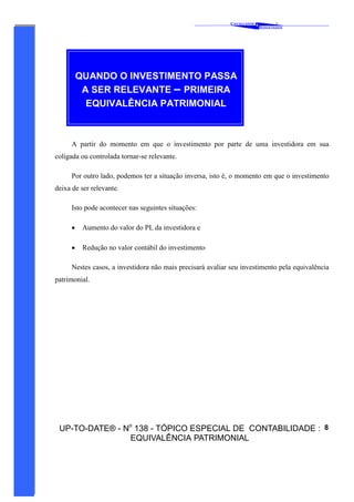 C AVALCANTE   &
                                                                                      ®
                                                                              A SSOCIADOS




          QUANDO O INVESTIMENTO PASSA
           A SER RELEVANTE – PRIMEIRA
            EQUIVALÊNCIA PATRIMONIAL



      A partir do momento em que o investimento por parte de uma investidora em sua
coligada ou controlada tornar-se relevante.

      Por outro lado, podemos ter a situação inversa, isto é, o momento em que o investimento
deixa de ser relevante.

      Isto pode acontecer nas seguintes situações:

      •    Aumento do valor do PL da investidora e

      •    Redução no valor contábil do investimento

      Nestes casos, a investidora não mais precisará avaliar seu investimento pela equivalência
patrimonial.




 UP-TO-DATE® - No 138 - TÓPICO ESPECIAL DE CONTABILIDADE : 8
                EQUIVALÊNCIA PATRIMONIAL
 