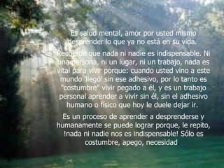 Es salud mental, amor por usted mismo desprender lo que ya no está en su vida.  Recuerde que nada ni nadie es indispensable. Ni una persona, ni un lugar, ni un trabajo, nada es vital para vivir porque: cuando usted vino a este mundo 'llegó' sin ese adhesivo, por lo tanto es "costumbre" vivir pegado a él, y es un trabajo personal aprender a vivir sin él, sin el adhesivo humano o físico que hoy le duele dejar ir.  Es un proceso de aprender a desprenderse y humanamente se puede lograr porque, le repito, !nada ni nadie nos es indispensable! Sólo es costumbre, apego, necesidad .  