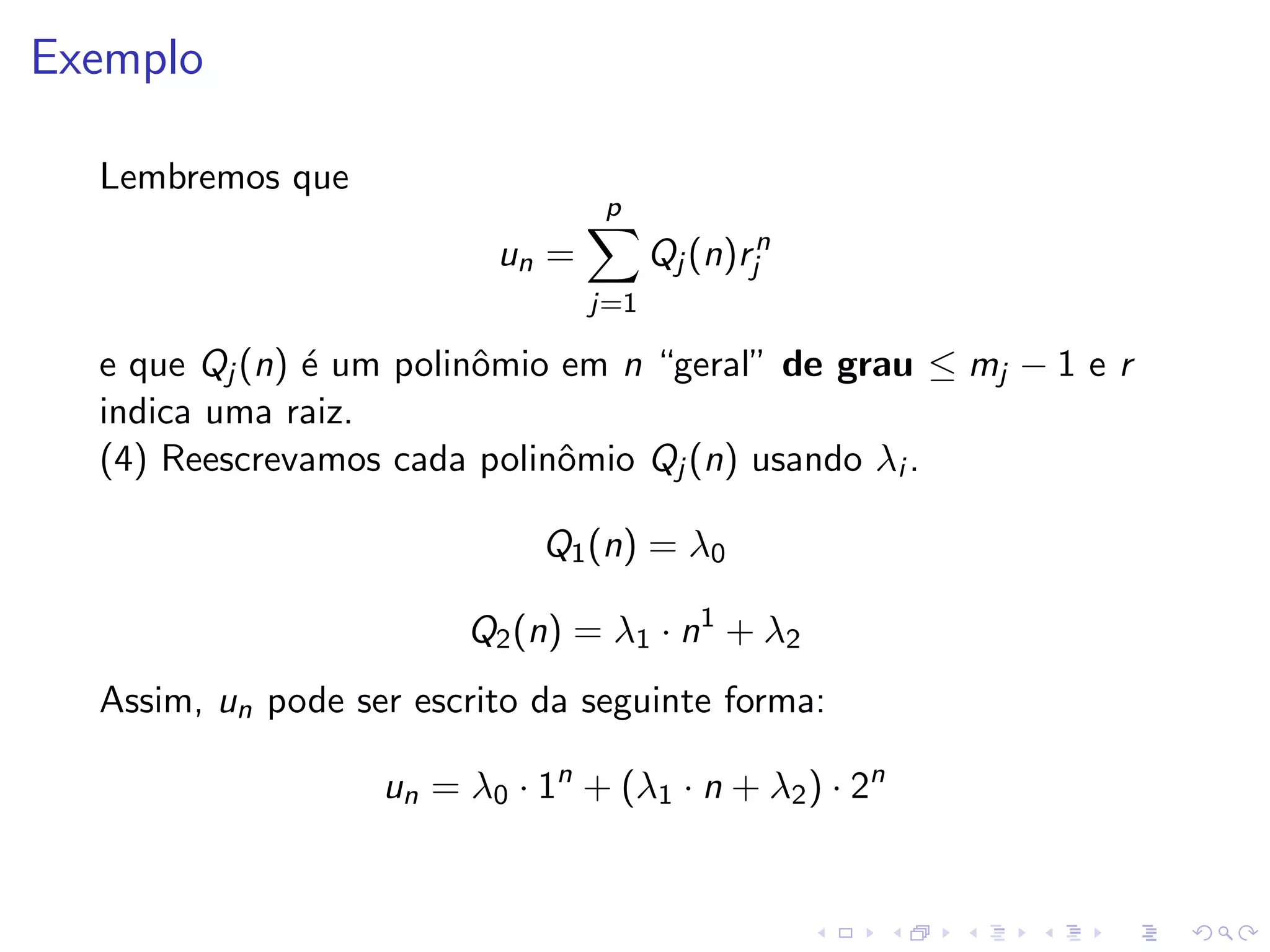 Exemplo

  Lembremos que
                                  p
                          un =         Qj (n)rjn
                                 j=1

  e que Qj (n) ´ um polinˆmio em n “geral” de grau ≤ mj − 1 e r
               e         o
  indica uma raiz.
  (4) Reescrevamos cada polinˆmio Qj (n) usando λi .
                              o

                             Q1 (n) = λ0

                        Q2 (n) = λ1 · n1 + λ2
  Assim, un pode ser escrito da seguinte forma:

                   un = λ0 · 1n + (λ1 · n + λ2 ) · 2n
 