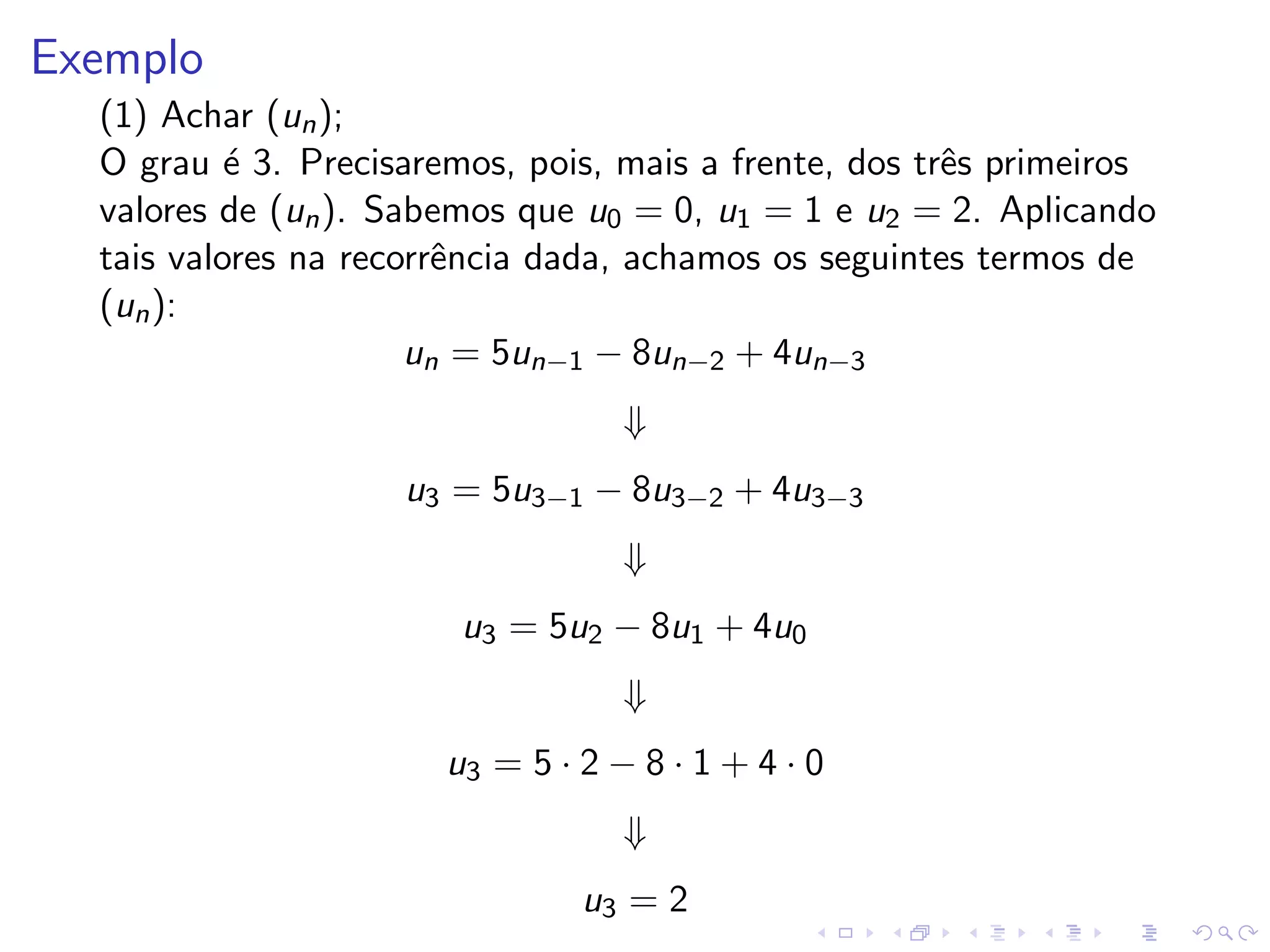 Exemplo
  (1) Achar (un );
  O grau ´ 3. Precisaremos, pois, mais a frente, dos trˆs primeiros
           e                                           e
  valores de (un ). Sabemos que u0 = 0, u1 = 1 e u2 = 2. Aplicando
  tais valores na recorrˆncia dada, achamos os seguintes termos de
                        e
  (un ):
                      un = 5un−1 − 8un−2 + 4un−3
                                   ⇓
                    u3 = 5u3−1 − 8u3−2 + 4u3−3
                                   ⇓
                        u3 = 5u2 − 8u1 + 4u0
                                   ⇓
                       u3 = 5 · 2 − 8 · 1 + 4 · 0
                                   ⇓
                                u3 = 2
 