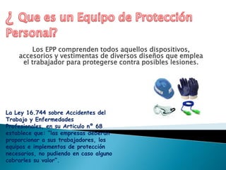 Los EPP comprenden todos aquellos dispositivos,
accesorios y vestimentas de diversos diseños que emplea
el trabajador para protegerse contra posibles lesiones.
La Ley 16.744 sobre Accidentes del
Trabajo y Enfermedades
Profesionales, en su Articulo nº 68
establece que: “las empresas deberán
proporcionar a sus trabajadores, los
equipos e implementos de protección
necesarios, no pudiendo en caso alguno
cobrarles su valor”.