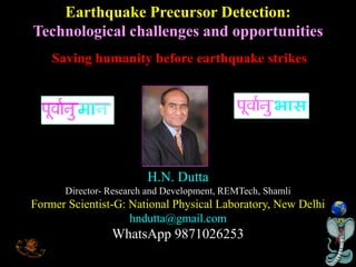 H.N. Dutta
Director- Research and Development, REMTech, Shamli
Former Scientist-G: National Physical Laboratory, New Delhi
hndutta@gmail.com
WhatsApp 9871026253
Earthquake Precursor Detection:
Technological challenges and opportunities
Saving humanity before earthquake strikes
 