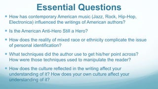 Essential Questions
 How has contemporary American music (Jazz, Rock, Hip-Hop,
Electronica) influenced the writings of American authors?
 Is the American Anti-Hero Still a Hero?
 How does the reality of mixed race or ethnicity complicate the issue
of personal identification?
 What techniques did the author use to get his/her point across?
How were those techniques used to manipulate the reader?
 How does the culture reflected in the writing affect your
understanding of it? How does your own culture affect your
understanding of it?
 