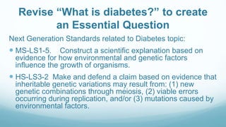 Revise “What is diabetes?” to create
an Essential Question
Next Generation Standards related to Diabetes topic:
 MS-LS1-5. Construct a scientific explanation based on
evidence for how environmental and genetic factors
influence the growth of organisms.
 HS-LS3-2 Make and defend a claim based on evidence that
inheritable genetic variations may result from: (1) new
genetic combinations through meiosis, (2) viable errors
occurring during replication, and/or (3) mutations caused by
environmental factors.
 