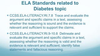 ELA Standards related to
Diabetes topic
 CCSS.ELA-LITERACY.RI.7.8 Trace and evaluate the
argument and specific claims in a text, assessing
whether the reasoning is sound and the evidence is
relevant and sufficient to support the claims.
 CCSS.ELA-LITERACY.RI.9-10.8 Delineate and
evaluate the argument and specific claims in a text,
assessing whether the reasoning is valid and the
evidence is relevant and sufficient; identify false
statements and fallacious reasoning.
 