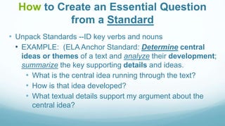 How to Create an Essential Question
from a Standard
• Unpack Standards --ID key verbs and nouns
• EXAMPLE: (ELA Anchor Standard: Determine central
ideas or themes of a text and analyze their development;
summarize the key supporting details and ideas.
• What is the central idea running through the text?
• How is that idea developed?
• What textual details support my argument about the
central idea?
 