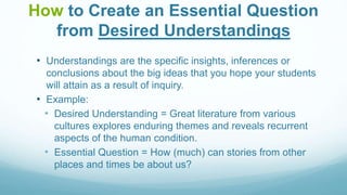 How to Create an Essential Question
from Desired Understandings
• Understandings are the specific insights, inferences or
conclusions about the big ideas that you hope your students
will attain as a result of inquiry.
• Example:
• Desired Understanding = Great literature from various
cultures explores enduring themes and reveals recurrent
aspects of the human condition.
• Essential Question = How (much) can stories from other
places and times be about us?
 