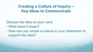Creating a Culture of Inquiry –
Key Ideas to Communicate
Discuss the idea on your card.
• What does it mean?
• How can you create a culture in your classroom to
support this idea?
 
