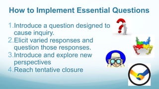 How to Implement Essential Questions
1.Introduce a question designed to
cause inquiry.
2.Elicit varied responses and
question those responses.
3.Introduce and explore new
perspectives
4.Reach tentative closure
 