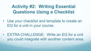 Activity #2: Writing Essential
Questions Using a Checklist
• Use your checklist and template to create an
EQ for a unit in your course.
• EXTRA CHALLENGE: Write an EQ for a unit
you could integrate with another content area.
 