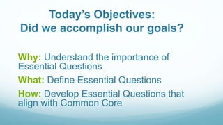 Today’s Objectives:
Did we accomplish our goals?
Why: Understand the importance of
Essential Questions
What: Define Essential Questions
How: Develop Essential Questions that
align with Common Core
 