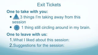 Exit Tickets
One to take with you:
 3 things I’m taking away from this
session
 1 thing still circling around in my brain.
One to leave with us:
1.What I liked about this session:
2.Suggestions for the session:
 