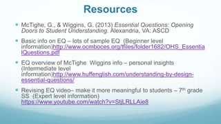 Resources
 McTighe, G., & Wiggins, G. (2013) Essential Questions: Opening
Doors to Student Understanding. Alexandria, VA: ASCD
 Basic info on EQ – lots of sample EQ (Beginner level
information)http://www.ocmboces.org/tfiles/folder1682/OHS_Essentia
lQuestions.pdf
 EQ overview of McTighe Wiggins info – personal insights
(Intermediate level
information)http://www.huffenglish.com/understanding-by-design-
essential-questions/
 Revising EQ video– make it more meaningful to students – 7th grade
SS (Expert level information)
https://www.youtube.com/watch?v=StjLRLLAie8
 