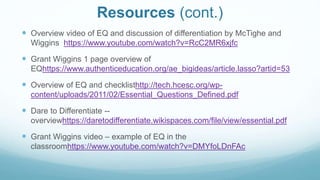 Resources (cont.)
 Overview video of EQ and discussion of differentiation by McTighe and
Wiggins https://www.youtube.com/watch?v=RcC2MR6xjfc
 Grant Wiggins 1 page overview of
EQhttps://www.authenticeducation.org/ae_bigideas/article.lasso?artid=53
 Overview of EQ and checklisthttp://tech.hcesc.org/wp-
content/uploads/2011/02/Essential_Questions_Defined.pdf
 Dare to Differentiate --
overviewhttps://daretodifferentiate.wikispaces.com/file/view/essential.pdf
 Grant Wiggins video – example of EQ in the
classroomhttps://www.youtube.com/watch?v=DMYfoLDnFAc
 