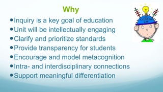 Why
Inquiry is a key goal of education
Unit will be intellectually engaging
Clarify and prioritize standards
Provide transparency for students
Encourage and model metacognition
Intra- and interdisciplinary connections
Support meaningful differentiation
 