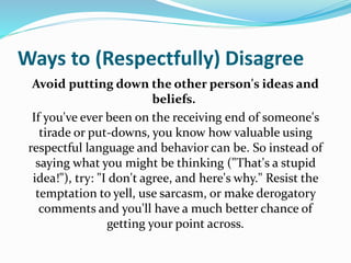 Ways to (Respectfully) Disagree
Avoid putting down the other person's ideas and
beliefs.
If you've ever been on the receiving end of someone's
tirade or put-downs, you know how valuable using
respectful language and behavior can be. So instead of
saying what you might be thinking ("That's a stupid
idea!"), try: "I don't agree, and here's why." Resist the
temptation to yell, use sarcasm, or make derogatory
comments and you'll have a much better chance of
getting your point across.
 