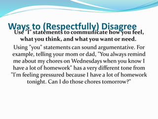 Ways to (Respectfully) DisagreeUse "I" statements to communicate how you feel,
what you think, and what you want or need.
Using "you" statements can sound argumentative. For
example, telling your mom or dad, "You always remind
me about my chores on Wednesdays when you know I
have a lot of homework" has a very different tone from
"I'm feeling pressured because I have a lot of homework
tonight. Can I do those chores tomorrow?"
 